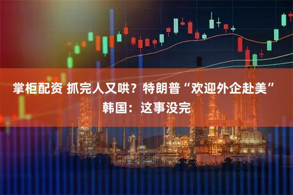 掌柜配资 抓完人又哄？特朗普“欢迎外企赴美” 韩国：这事没完