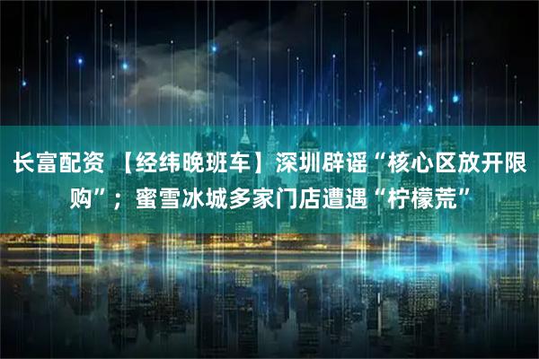 长富配资 【经纬晚班车】深圳辟谣“核心区放开限购”；蜜雪冰城多家门店遭遇“柠檬荒”