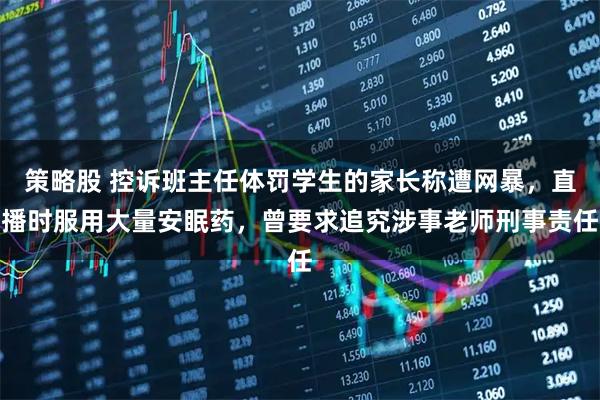 策略股 控诉班主任体罚学生的家长称遭网暴，直播时服用大量安眠药，曾要求追究涉事老师刑事责任