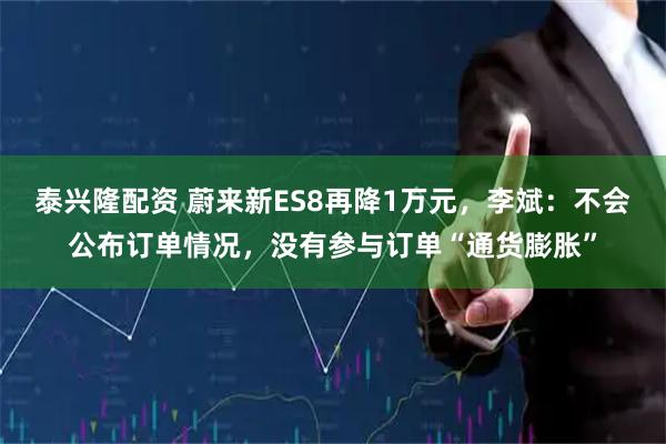 泰兴隆配资 蔚来新ES8再降1万元，李斌：不会公布订单情况，没有参与订单“通货膨胀”
