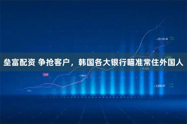 垒富配资 争抢客户，韩国各大银行瞄准常住外国人
