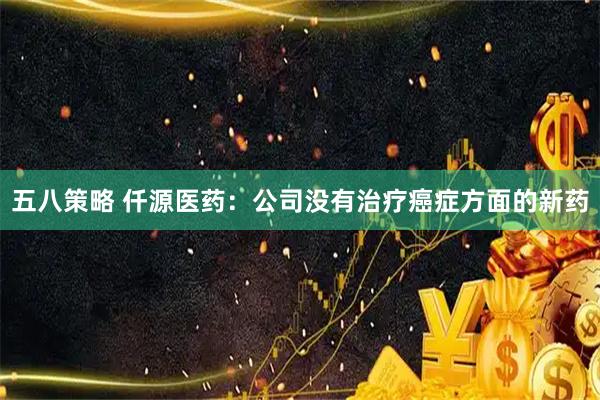五八策略 仟源医药：公司没有治疗癌症方面的新药