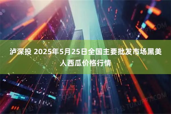 泸深投 2025年5月25日全国主要批发市场黑美人西瓜价格行情