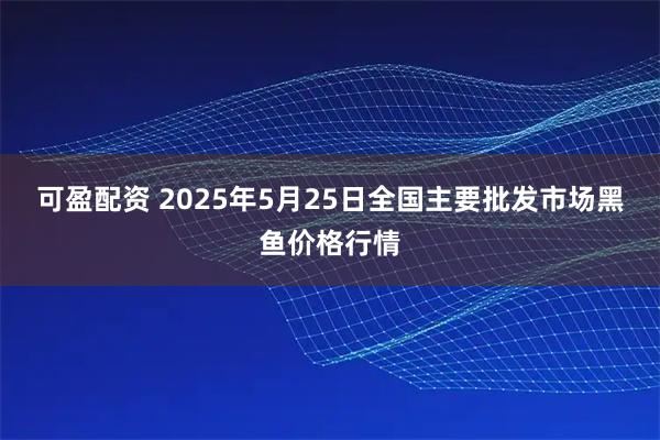 可盈配资 2025年5月25日全国主要批发市场黑鱼价格行情