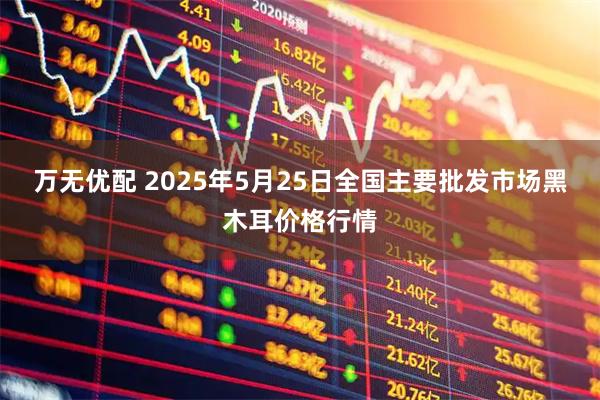 万无优配 2025年5月25日全国主要批发市场黑木耳价格行情