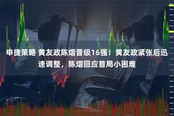 申捷策略 黄友政陈熠晋级16强！黄友政紧张后迅速调整，陈熠回应首局小困难