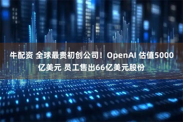 牛配资 全球最贵初创公司！OpenAI 估值5000亿美元 员工售出66亿美元股份