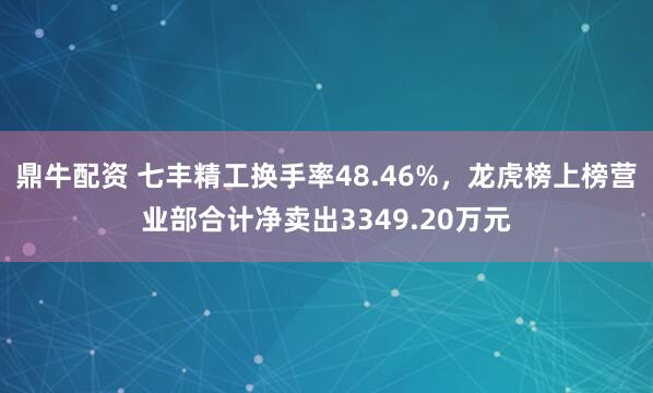 鼎牛配资 七丰精工换手率48.46%，龙虎榜上榜营业部合计净卖出3349.20万元