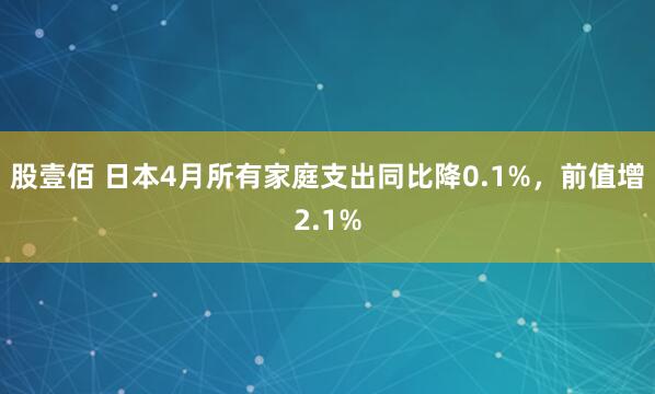 股壹佰 日本4月所有家庭支出同比降0.1%，前值增2.1%