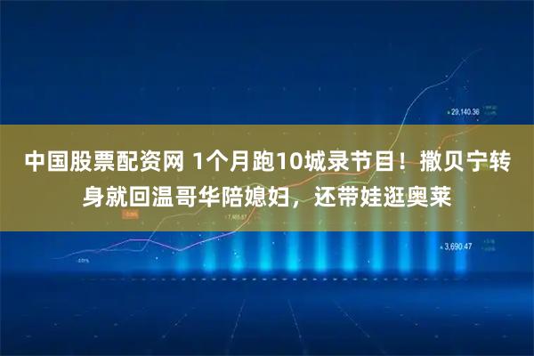 中国股票配资网 1个月跑10城录节目！撒贝宁转身就回温哥华陪媳妇，还带娃逛奥莱