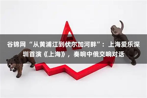 谷锦网 “从黄浦江到伏尔加河畔”：上海爱乐深圳首演《上海》，奏响中俄交响对话