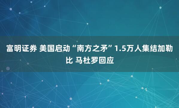 富明证券 美国启动“南方之矛”1.5万人集结加勒比 马杜罗回应