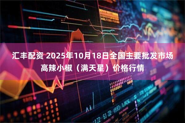 汇丰配资 2025年10月18日全国主要批发市场高辣小椒（满天星）价格行情