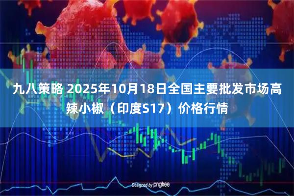 九八策略 2025年10月18日全国主要批发市场高辣小椒（印度S17）价格行情