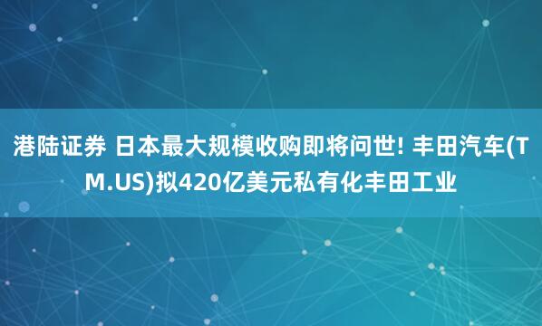 港陆证券 日本最大规模收购即将问世! 丰田汽车(TM.US)拟420亿美元私有化丰田工业