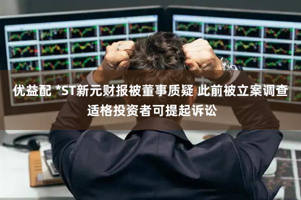 优益配 *ST新元财报被董事质疑 此前被立案调查 适格投资者可提起诉讼