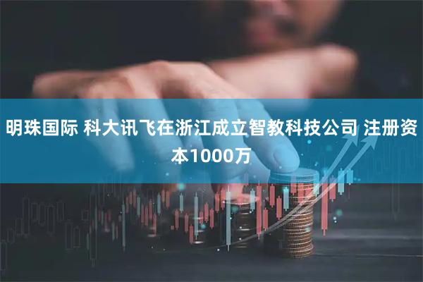明珠国际 科大讯飞在浙江成立智教科技公司 注册资本1000万