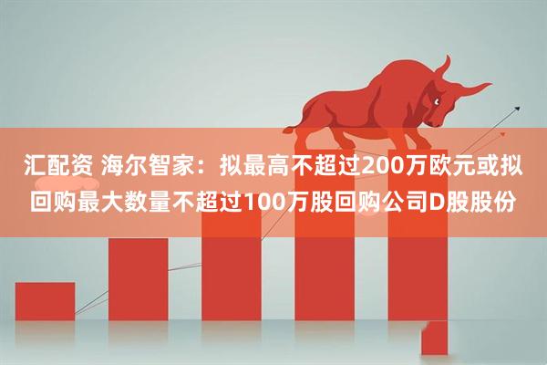 汇配资 海尔智家：拟最高不超过200万欧元或拟回购最大数量不超过100万股回购公司D股股份