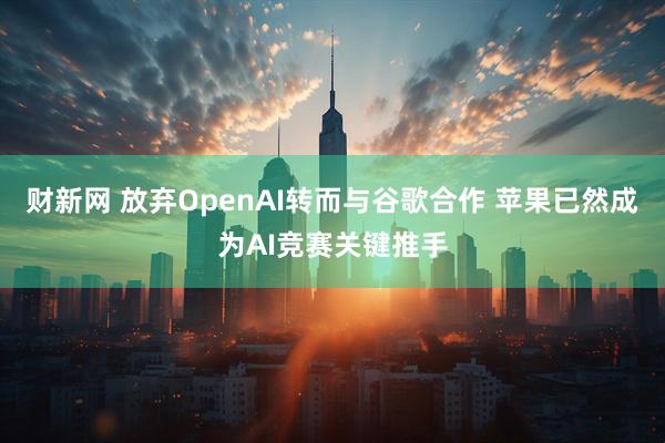 财新网 放弃OpenAI转而与谷歌合作 苹果已然成为AI竞赛关键推手