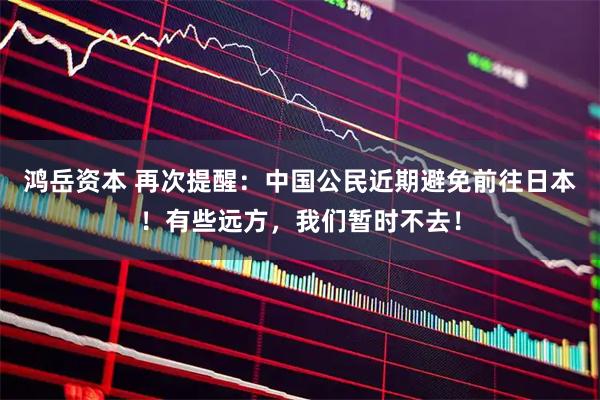 鸿岳资本 再次提醒：中国公民近期避免前往日本！有些远方，我们暂时不去！