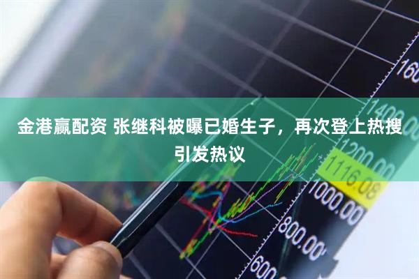 金港赢配资 张继科被曝已婚生子,再次登上热搜引发热议