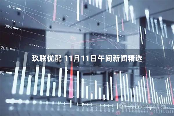 玖联优配 11月11日午间新闻精选