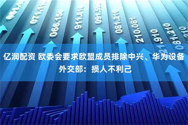 亿润配资 欧委会要求欧盟成员排除中兴、华为设备 外交部：损人不利己