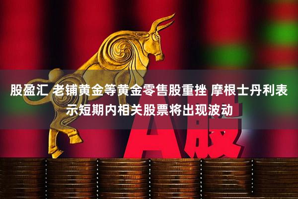 股盈汇 老铺黄金等黄金零售股重挫 摩根士丹利表示短期内相关股票将出现波动