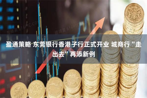 盈通策略 东莞银行香港子行正式开业 城商行“走出去”再添新例