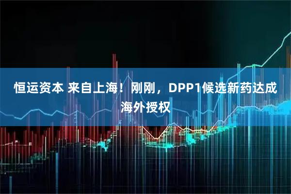 恒运资本 来自上海!刚刚,DPP1候选新药达成海外授权