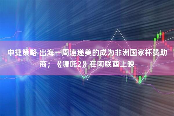 申捷策略 出海一周速递美的成为非洲国家杯赞助商;《哪吒2》在阿联酋上映
