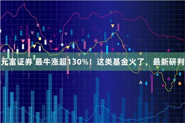 元富证券 最牛涨超130%！这类基金火了，最新研判