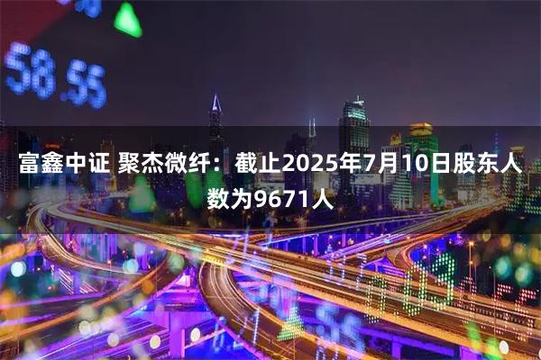 富鑫中证 聚杰微纤：截止2025年7月10日股东人数为9671人